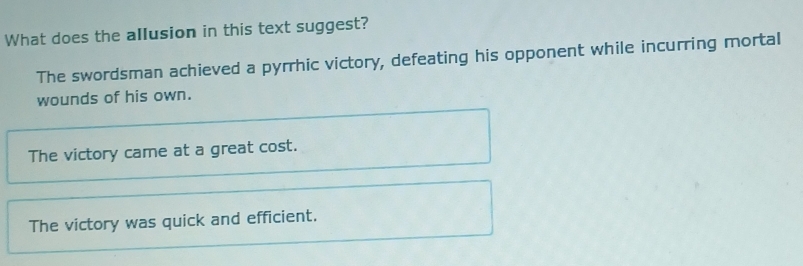 What does the allusion in this text suggest?
The swordsman achieved a pyrrhic victory, defeating his opponent while incurring mortal
wounds of his own.
The victory came at a great cost.
The victory was quick and efficient.