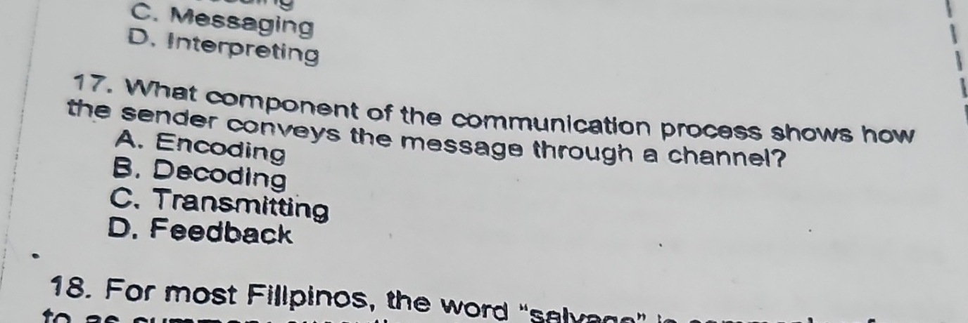 C. Messaging
D. Interpreting
17. What component of the communication process shows how
the sender conveys the message through a channel?
A. Encoding
B. Decoding
C. Transmitting
D. Feedback
18. For most Fillpinos, the word "salvan