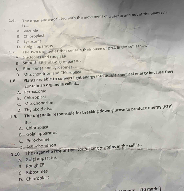 The organelle associated with the movement of water in and out of the plant cell
is ....
A. Vacuole
B. Chloroplast
C. Lysosome
D. Golgi apparatus
1.7. The two organelles that contain their piece of DNA in the cell are.....
A. Nucleolus and rough ER
B. Smooth ER and Golgi Apparatus
C. Ribosomes and Lysosomes
D. Mitochondrion and Chloroplast
1.8. Plants are able to convert light energy into usable chemical energy because they
contain an organelle called...
A. Peroxizome
B. Chloroplast
C. Mitochondrion
D. Thylakoid disc
1.9. The organelle responsible for breaking down glucose to produce energy (ATP)
is...
A. Chloroplast
B. Golgi apparatus
C. Peroxisome
D. Mitochondrion
1.10. The organelle responsiple for making proteins in the cell is..
A. Golgi apparatus
B. Rough ER
C. Ribosomes
D. Chloroplast
s [10 marks]