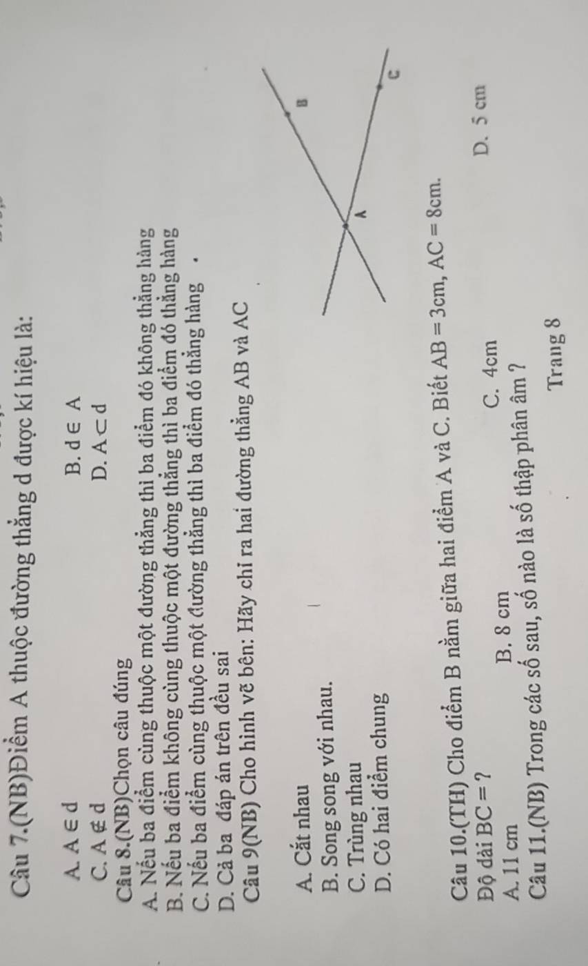 Câu 7.(NB)Điểm A thuộc đường thẳng d được kí hiệu là:
A. A∈ d B. d∈ A
C. A∉ d D. A⊂ d
Câu 8.(NB)Chọn câu đúng
A. Nếu ba điểm cùng thuộc một đường thẳng thì ba điểm đó không thẳng hàng
B. Nếu ba điểm không cùng thuộc một đường thẳng thì ba điểm đó thẳng hàng
C. Nếu ba điểm cùng thuộc một đường thẳng thì ba điểm đó thẳng hàng
D. Cả ba đáp án trên đều sai
Câu 9(NB) Cho hình vẽ bên: Hãy chỉ ra hai đường thẳng AB và AC
A. Cắt nhau
B. Song song với nhau.
C. Trùng nhau
D. Có hai điểm chung
Câu 10.(TH) Cho điểm B nằm giữa hai điểm A và C. Biết AB=3cm, AC=8cm. 
Độ dài BC= ? D. 5 cm
A. 11 cm B. 8 cm
C. 4cm
Câu 11.(NB) Trong các số sau, số nào là số thập phân âm ?7
Trang 8