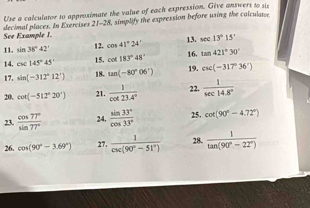 Use a calculator to approximate the value of each expression. Give answers to six 
decimal places. In Exercises 21-28, simplify the expression before using the calculator 
See Example 1. 
11. sin 38°42' 12. cos 41°24'
13. sec 13°15'
14. csc 145°45' 15. cot 183°48' 16. tan 421°30'
17. sin (-312°12') 18. tan (-80°06')
19. csc (-317°36')
20. cot (-512°20') 21.  1/cot 23.4°  22.  1/sec 14.8° 
23.  cos 77°/sin 77°  24.  sin 33°/cos 33°  25. cot (90°-4.72°)
26. cos (90°-3.69°) 27.  1/csc (90°-51°)  28.  1/tan (90°-22°) 