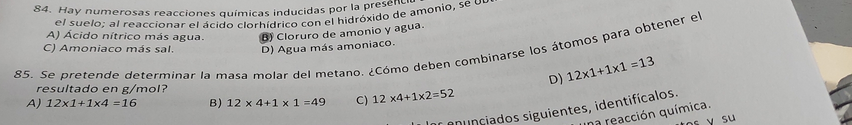 Hay numerosas reacciones químicas inducidas por la presenc
el suelo; al reaccionar el ácido clorhídrico con el hidróxido de amonio, se ol
A) Ácido nítrico más agua.
B) Cloruro de amonio y agua.
C) Amoniaco más sal. D) Agua más amoniaco.
85. Se pretende determinar la masa molar del metano. ¿Cómo deben combinarse los átomos para obtener el
D) 12* 1+1* 1=13
resultado en g/mol?
A) 12* 1+1* 4=16 B) 12* 4+1* 1=49 C) 12* 4+1* 2=52
p cia os siguientes, identifícalos.
a reacción química.
v su