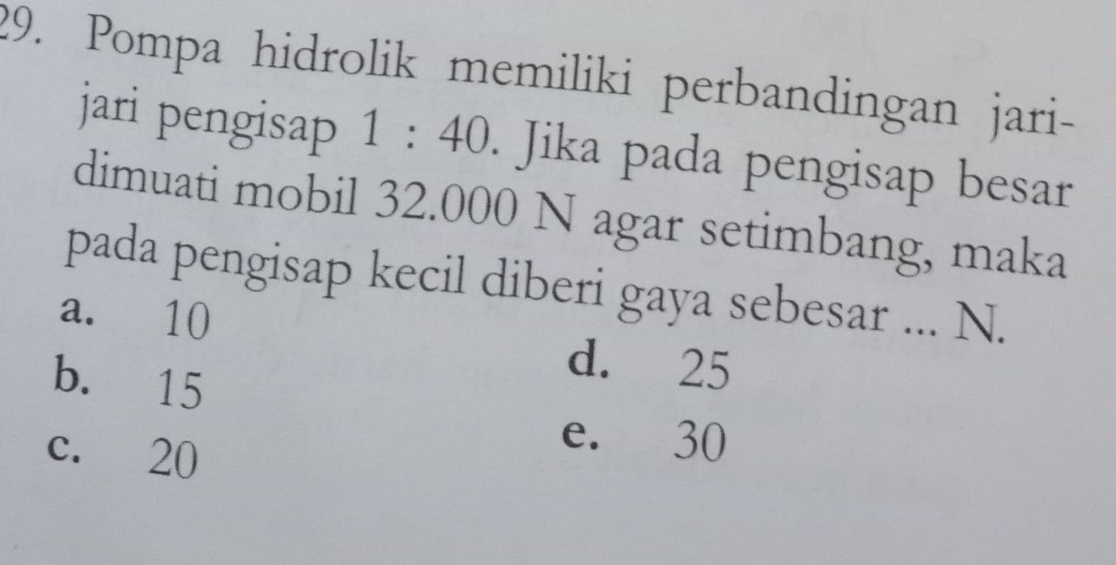 Pompa hidrolik memiliki perbandingan jari-
jari pengisap 1 : 40. Jika pada pengisap besar
dimuati mobil 32.000 N agar setimbang, maka
pada pengisap kecil diberi gaya sebesar ... N.
a. 10
b. 15
d. 25
c. 20
e. 30