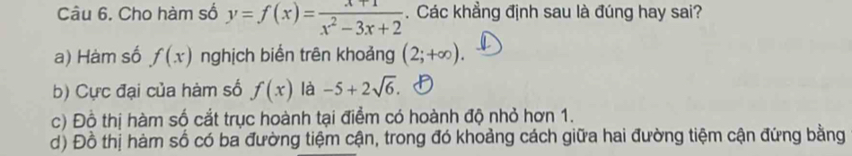 Cho hàm số y=f(x)= (x+1)/x^2-3x+2 . Các khẳng định sau là đúng hay sai?
a) Hàm số f(x) nghịch biển trên khoảng (2;+∈fty ).
b) Cực đại của hàm số f(x) là -5+2sqrt(6).
c) Đồ thị hàm số cắt trục hoành tại điểm có hoành độ nhỏ hơn 1.
d) Đồ thị hàm số có ba đường tiệm cận, trong đó khoảng cách giữa hai đường tiệm cận đứng bằng