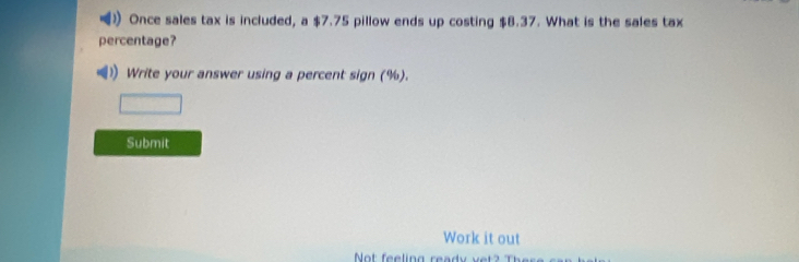 Once sales tax is included, a $7.75 pillow ends up costing $8.37. What is the sales tax 
percentage? 
Write your answer using a percent sign (%). 
Submit 
Work it out 
Not feeling read