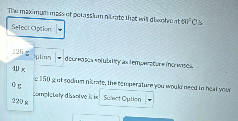 The maximum mass of potassium nitrate that will dissolve at 60°C is
Select Option
120 g )ption decreases solubility as temperature increases.
40 g
e 150 g of sodium nitrate, the temperature you would need to heat your
0 g
completely dissolve it is Select Option
220 g