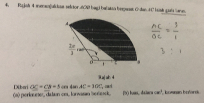 Rajah 4 menunjukkan sektor A0B bagi bulatan berpusat 0 dan 4C ialah garis lurus. 
A
 2π /3  rad 
。 1 C
Rajah 4 
Diberi OC=CB=5cm dan AC=3OC , cari 
(a) perimeter, dalam cm, kawasan berlorek, (b) luas, dalam cm^2 , kawasan berlorek.