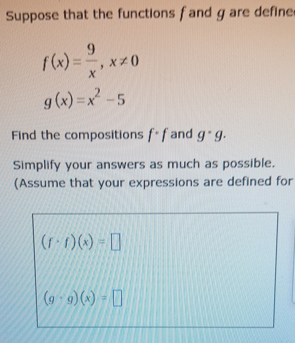 Suppose that the functions f and g are define
f(x)= 9/x , x!= 0
g(x)=x^2-5
Find the compositions f°f and g^(·)g. 
Simplify your answers as much as possible. 
(Assume that your expressions are defined for
(f· f)(x)=□
(g· g)(x)=□