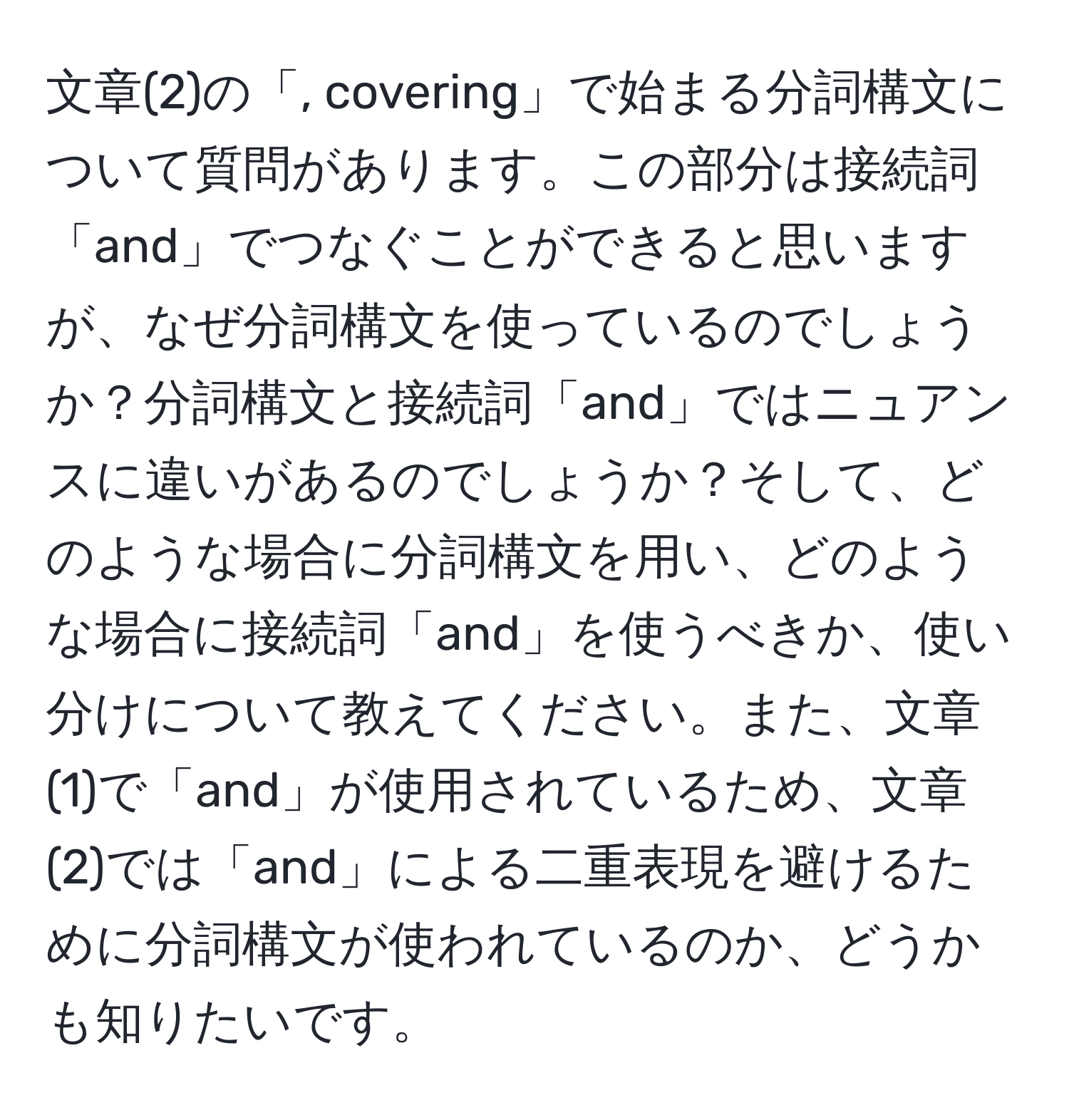 文章(2)の「, covering」で始まる分詞構文について質問があります。この部分は接続詞「and」でつなぐことができると思いますが、なぜ分詞構文を使っているのでしょうか？分詞構文と接続詞「and」ではニュアンスに違いがあるのでしょうか？そして、どのような場合に分詞構文を用い、どのような場合に接続詞「and」を使うべきか、使い分けについて教えてください。また、文章(1)で「and」が使用されているため、文章(2)では「and」による二重表現を避けるために分詞構文が使われているのか、どうかも知りたいです。