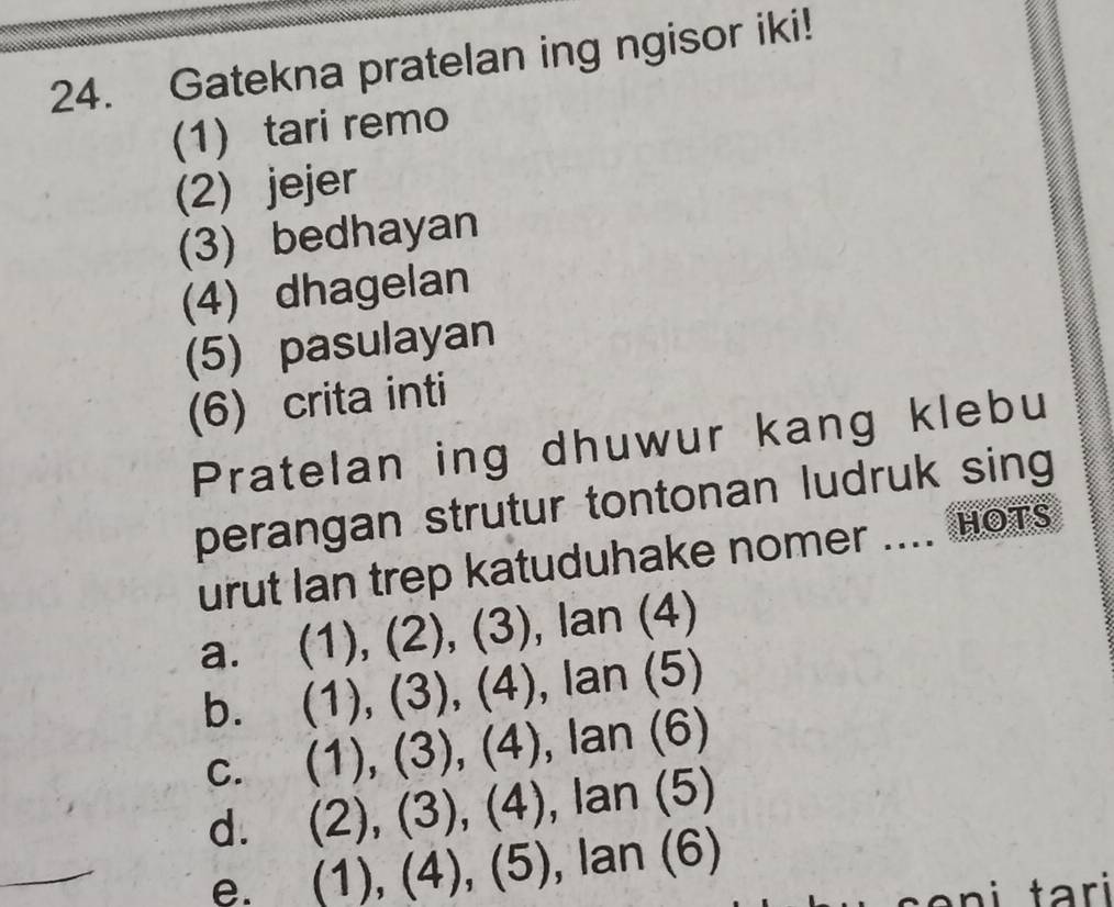 Gatekna pratelan ing ngisor iki!
(1) tari remo
(2) jejer
(3) bedhayan
(4) dhagelan
(5) pasulayan
(6) crita inti
Pratelan ing dhuwur kang klebu
perangan strutur tontonan ludruk sing
urut Ian trep katuduhake nomer .... hots
a. (1),(2),(3), lan(4)
b. (1),(3), (4), lan(5)
C. (1),(3), (4), lan(6)
d. (2),(3),(4), lan(5)
e. (1),(4), (5), lan(6)