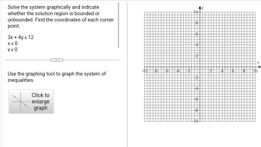 Solve the system graphically and indicate 
whether the solution region is bounded or 
unbounded. Find the coordinates of each corner 
point.
3x+4y≤ 12
x≥ 0
v≥ 0
Use the graphing tool to graph the system of 0
inequalities. 
Click to 
enlarge 
graph