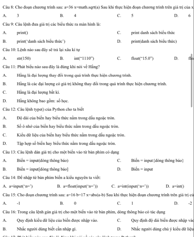 Cho đoạn chương trình sau: a=36 x k=math.sqrt(a) Sau khi thực hiện đoạn chương trình trên giá trị của x
A. . 3 B. 4 C. 5 D. 6
Câu 9: Câu lệnh đưa giá trị các biểu thức ra màn hình là:
A. print() C. print danh sách biểu thức
B. print(‘danh sách biểu thức’) D. print(danh sách biểu thức)
Câu 10: Lệnh nào sau đây sẽ trả lại xâu kí tự
A. str(150) B. int(“1110”) C. float (“15.0”) D. flo
Câu 11: Phát biểu nào sau đây là đúng khi nói voverline overline overline c Hằng?
A. Hằng là đại lượng thay đổi trong quá trình thực hiện chương trình.
B. Hằng là các đại lượng có giá trị không thay đồi trong quá trình thực hiện chương trình.
C.Hằng là đại lượng bắt kì.
D. Hằng không bao gồm: số học.
Câu 12: Câu lệnh type() của Python cho ta biết
A.Độ dài của biển hay biểu thức nằm trong dấu ngoặc tròn.
B. Số ô nhớ của biến hay biểu thức nằm trong dấu ngoặc tròn.
C. Kiểu dữ liệu của biển hay biểu thức nằm trong dấu ngoặc tròn.
D. Tập hợp số biến hay biểu thức nằm trong dấu ngoặc tròn.
Câu 13: Câu lệnh dán giá trị cho một biển vào từ bàn phím có dạng
A. Biến = input(dòng thông báo) C. Biến = inputdòng thông báo
B. Biến = input[dòng thông báo] D. Biến = input
Câu 14:Dhat e : nhập từ bàn phím biến a kiểu nguyên ta viết:
A. a=input( n=') B. a=float(input( n=')) C. a=int(i nput(‘ n=')) D. a=int()
Câu 15: Cho đoạn chương trình sau: a=16b=17x=abs(a-b) Sau khi thực hiện đoạn chương trình trên giá trị cử
A. . -1 B. 0 C. 1 D. . -2
Câu 16: Trong câu lệnh gán giá trị cho một biển vào từ bàn phím, dòng thông báo có tác dụng
A. Quy định kiểu dữ liệu của biển được nhập vào. C. Quy định độ dài biển được nhập vào
B. Nhắc người dùng biết cần nhập gì. D. Nhắc người dùng chú ý kiều dữ liệu