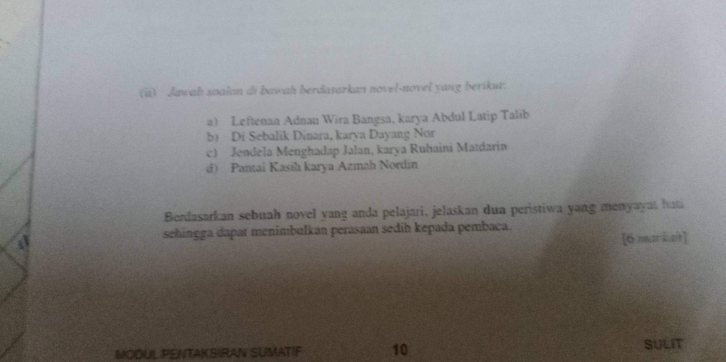 (ii) Jawab soalan di bawah berdasarkan novel-novel yang berikur.
a Leftenan Adnan Wira Bangsa, karya Abdul Latip Talib
b) Di Sebalik Dinara, karya Dayang Nor
c) Jendela Menghadap Jalan, karya Ruhaini Matdarin
d) Pantai Kasih karya Azmah Nordin
Berdasarkan sebuah novel yang anda pelajari, jelaskan dua peristiwa yang menyayat ha
sehingga dapat menimbulkan perasaan sedih kepada pembaça.
[6 markat]
SULIT
MODUL PENTAKSIRAN SUMATIF
10