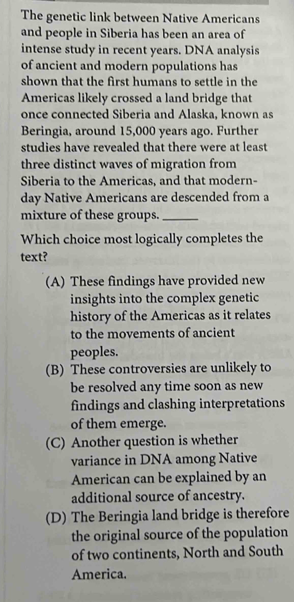 The genetic link between Native Americans
and people in Siberia has been an area of
intense study in recent years. DNA analysis
of ancient and modern populations has
shown that the first humans to settle in the
Americas likely crossed a land bridge that
once connected Siberia and Alaska, known as
Beringia, around 15,000 years ago. Further
studies have revealed that there were at least
three distinct waves of migration from
Siberia to the Americas, and that modern-
day Native Americans are descended from a
mixture of these groups._
Which choice most logically completes the
text?
(A) These findings have provided new
insights into the complex genetic
history of the Americas as it relates
to the movements of ancient
peoples.
(B) These controversies are unlikely to
be resolved any time soon as new
findings and clashing interpretations
of them emerge.
(C) Another question is whether
variance in DNA among Native
American can be explained by an
additional source of ancestry.
(D) The Beringia land bridge is therefore
the original source of the population
of two continents, North and South
America.