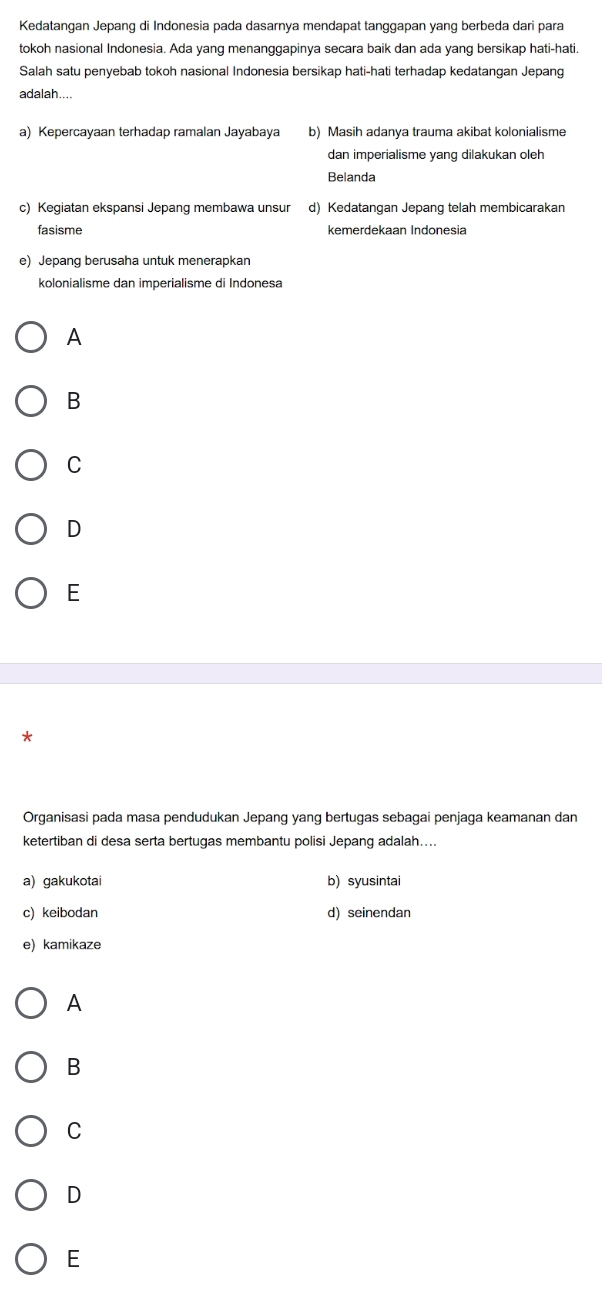 Kedatangan Jepang di Indonesia pada dasarnya mendapat tanggapan yang berbeda dari para
tokoh nasional Indonesia. Ada yang menanggapinya secara baik dan ada yang bersikap hati-hati.
Salah satu penyebab tokoh nasional Indonesia bersikap hati-hati terhadap kedatangan Jepang
adalah...
a) Kepercayaan terhadap ramalan Jayabaya b) Masih adanya trauma akibat kolonialisme
dan imperialisme yang dilakukan oleh
Belanda
c) Kegiatan ekspansi Jepang membawa unsur d) Kedatangan Jepang telah membicarakan
fasisme kemerdekaan Indonesia
e) Jepang berusaha untuk menerapkan
kolonialisme dan imperialisme di Indonesa
A
B
C
D
E
Organisasi pada masa pendudukan Jepang yang bertugas sebagai penjaga keamanan dan
ketertiban di desa serta bertugas membantu polisi Jepang adalah....
a) gakukotai b) syusintai
c) keibodan d) seinendan
e) kamikaze
A
B
C
D
E