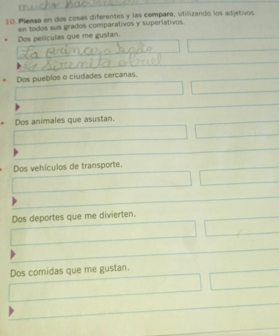 Pienso en dos cosas diferentes y las comparo, utilizando los adjetivos
en todos sus grados comparativos y superlativos.
Dos películas que me gustan.
è Dos pueblos o ciudades cercanas.
Dos animales que asustan.
Dos vehículos de transporte.
Dos deportes que me divierten.
Dos comidas que me gustan.