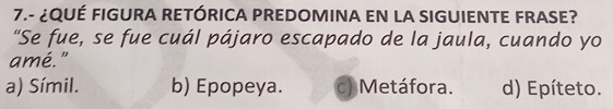 7.- ¿QUÉ FIGURA RETÓRICA PREDOMINA EN LA SIGUIENTE FRASE?
"Se fue, se fue cuál pájaro escapado de la jaula, cuando yo
amé."
a) Símil. b) Epopeya. c) Metáfora. d) Epíteto.