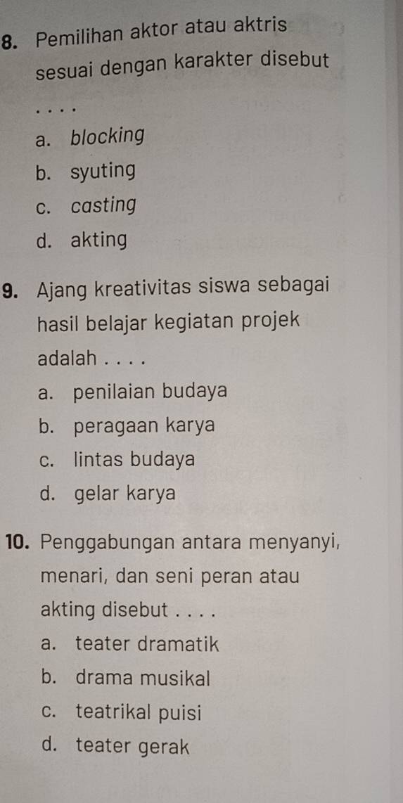 Pemilihan aktor atau aktris
sesuai dengan karakter disebut
_
...
a. blocking
b. syuting
c. casting
d. akting
9. Ajang kreativitas siswa sebagai
hasil belajar kegiatan projek
adalah . . . .
a. penilaian budaya
b. peragaan karya
c. lintas budaya
d. gelar karya
10. Penggabungan antara menyanyi,
menari, dan seni peran atau
akting disebut . . . .
a. teater dramatik
b. drama musikal
c. teatrikal puisi
d. teater gerak