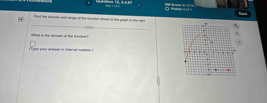 mework < Question 12, 2.4.67 HW Score: 91.67% 
Part 1 of 2 Points: 0 of 1 
Save 
Find the domain and range of the function shown in the graph to the right. 
What is the domain of the function? 
(Type your answer in interval notation.)