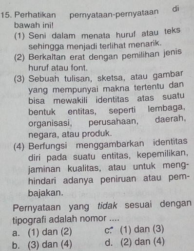 Perhatikan pernyataan-pernyataan di
bawah ini!
(1) Seni dalam menata huruf atau teks
sehingga menjadi terlihat menarik.
(2) Berkaltan erat dengan pemilihan jenis
huruf atau font.
(3) Sebuah tulisan, sketsa, atau gambar
yang mempunyai makna tertentu dan
bisa mewakili identitas atas suatu
bentuk entitas, seperti lembaga,
organisasi, perusahaan, daerah,
negara, atau produk.
(4) Berfungsi menggambarkan identitas
diri pada suatu entitas, kepemilikan,
jaminan kualitas, atau untuk meng-
hindari adanya peniruan atau pem-
bajakan.
Pernyataan yang tidak sesuai dengan
tipografi adalah nomor ....
a. (1) dan (2) c.(1) dan (3)
b. (3) dan (4) d. (2) dan (4)