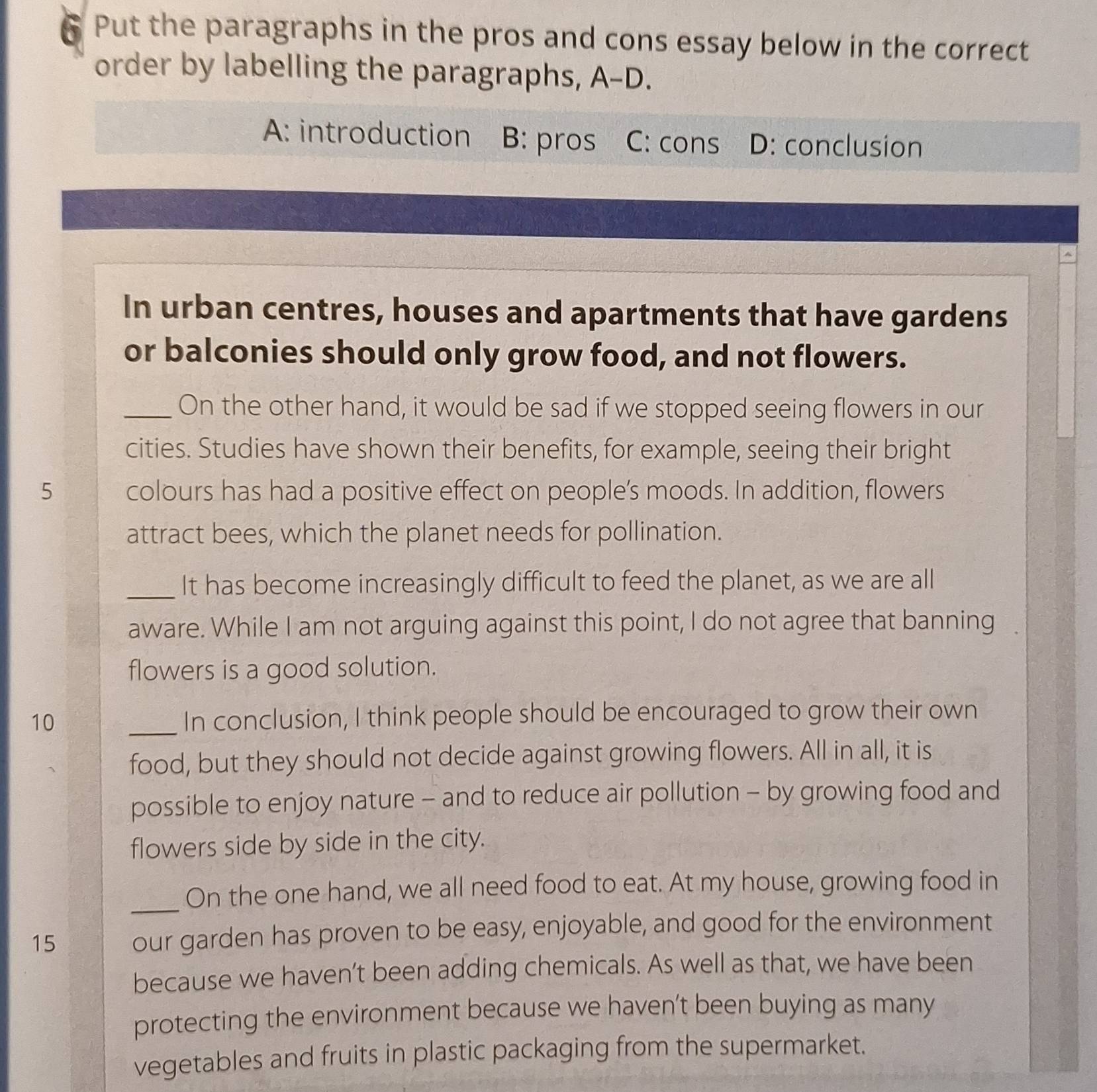 ₹ Put the paragraphs in the pros and cons essay below in the correct
order by labelling the paragraphs, A-L ).
A: introduction B: pros C: cons D: conclusion
,
In urban centres, houses and apartments that have gardens
or balconies should only grow food, and not flowers.
_On the other hand, it would be sad if we stopped seeing flowers in our
cities. Studies have shown their benefits, for example, seeing their bright
5 colours has had a positive effect on people’s moods. In addition, flowers
attract bees, which the planet needs for pollination.
_It has become increasingly difficult to feed the planet, as we are all
aware. While I am not arguing against this point, I do not agree that banning 
flowers is a good solution.
10 _In conclusion, I think people should be encouraged to grow their own
food, but they should not decide against growing flowers. All in all, it is
possible to enjoy nature - and to reduce air pollution - by growing food and
flowers side by side in the city.
_
On the one hand, we all need food to eat. At my house, growing food in
15 our garden has proven to be easy, enjoyable, and good for the environment
because we haven’t been adding chemicals. As well as that, we have been
protecting the environment because we haven’t been buying as many
vegetables and fruits in plastic packaging from the supermarket.