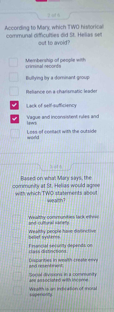 of 6
According to Mary, which TWO historical
communal difficulties did St. Helias set
out to avoid?
Membership of people with
criminal records
Bullying by a dominant group
Reliance on a charismatic leader
Lack of self-sufficiency
Vague and inconsistent rules and
laws
Loss of contact with the outside
world
3 of 6
Based on what Mary says, the
community at St. Helias would agree
with which TWO statements about
wealth?
Wealthy communities lack ethnic
and cultural variety.
Wealthy people have distinctive
belief systems.
Financial security depends on
class distinctions.
Disparities in wealth create envy
and resentment.
Social divisions in a community
are associated with income.
Wealth is an indication of moral
superiority.