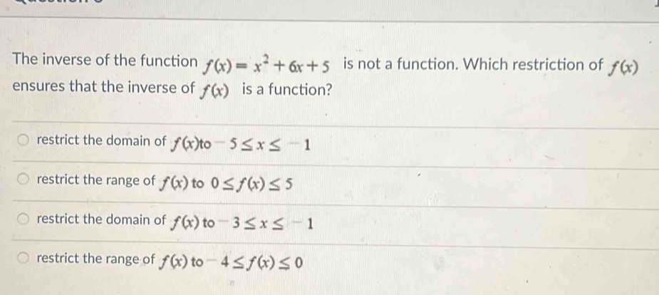 The inverse of the function f(x)=x^2+6x+5 is not a function. Which restriction of f(x)
ensures that the inverse of f(x) is a function?
restrict the domain of f(x) to -5≤ x≤ -1
restrict the range of f(x) to 0≤ f(x)≤ 5
restrict the domain of f(x) to -3≤ x≤ -1
restrict the range of f(x) to -4≤ f(x)≤ 0