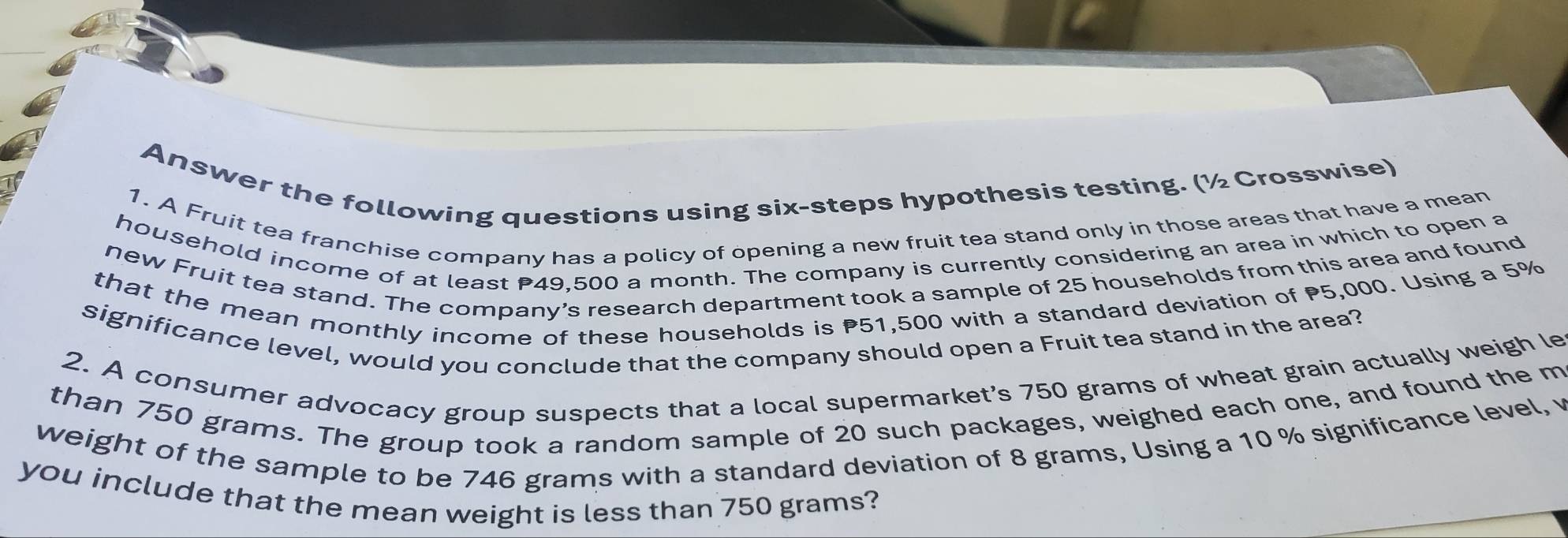 Answer the following questions using six-steps hypothesis testing. (½ Crosswise) 
1. A Fruit tea franchise company has a policy of opening a new fruit tea stand only in those areas that have a mean 
household income of at least P49,500 a month. The company is currently considering an area in which to open a 
new Fruit tea stand. The company’s research department took a sample of 25 households from this area and found 
that the mean monthly income of these households is P51,500 with a standard deviation of P5,000. Using a 5%
significance level, would you conclude that the company should open a Fruit tea stand in the area? 
2. A consumer advocacy group suspects that a local supermarket’s 750 grams of wheat grain actually weigh le 
than 750 grams. The group took a random sample of 20 such packages, weighed each one, and found the m 
weight of the sample to be 746 grams with a standard deviation of 8 grams, Using a 10 % significance level, v 
you include that the mean weight is less than 750 grams?