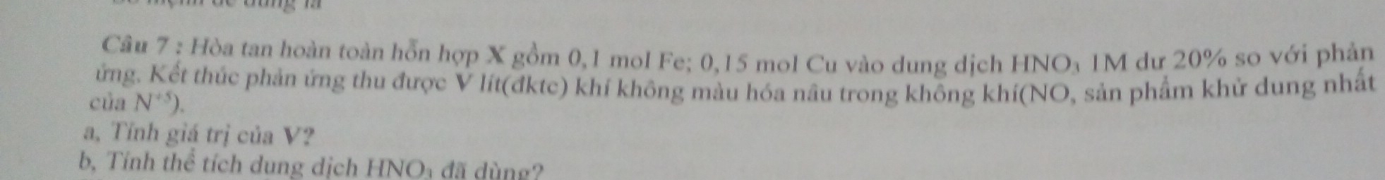 Hòa tan hoàn toàn hỗn hợp X gồm 0, 1 mol Fe; 0, 15 mol Cu vào dung dịch HNO₃ 1M dư 20% so với phản 
ứng. Kết thúc phản ứng thu được V lít(đktc) khí không màu hóa nâu trong không khí(NO, sản phẩm khử dung nhất 
của N^(+5)). 
a, Tính giá trị của V? 
b, Tính thể tích dung dịch HNOy đã dùng?