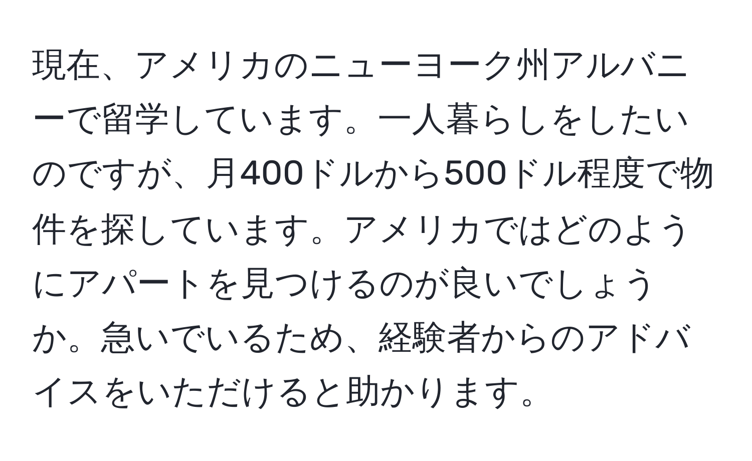 現在、アメリカのニューヨーク州アルバニーで留学しています。一人暮らしをしたいのですが、月400ドルから500ドル程度で物件を探しています。アメリカではどのようにアパートを見つけるのが良いでしょうか。急いでいるため、経験者からのアドバイスをいただけると助かります。