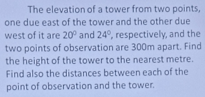 The elevation of a tower from two points, 
one due east of the tower and the other due 
west of it are 20° and 24° , respectively, and the 
two points of observation are 300m apart. Find 
the height of the tower to the nearest metre. 
Find also the distances between each of the 
point of observation and the tower.