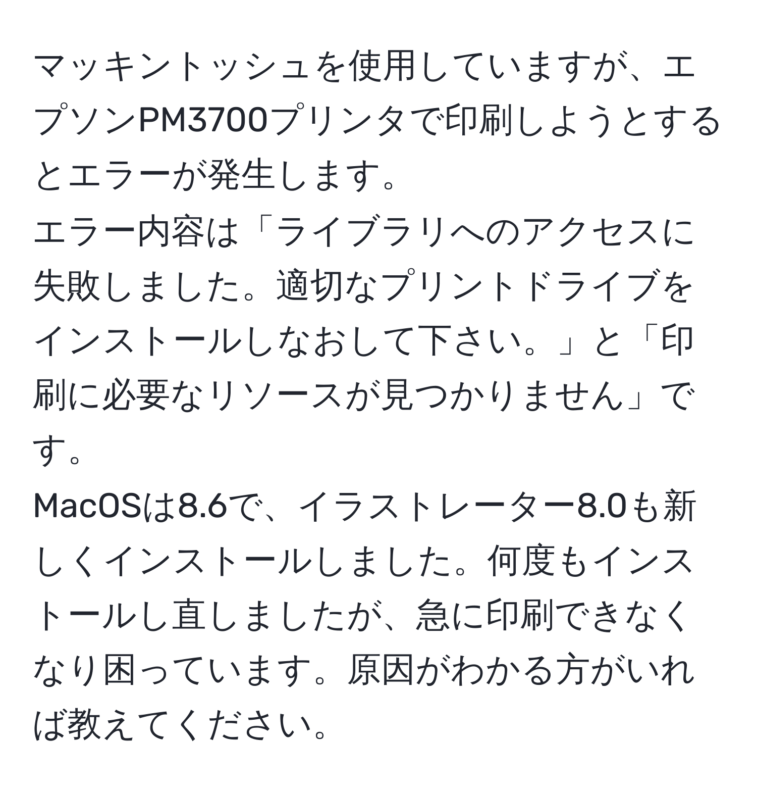 マッキントッシュを使用していますが、エプソンPM3700プリンタで印刷しようとするとエラーが発生します。  
エラー内容は「ライブラリへのアクセスに失敗しました。適切なプリントドライブをインストールしなおして下さい。」と「印刷に必要なリソースが見つかりません」です。  
MacOSは8.6で、イラストレーター8.0も新しくインストールしました。何度もインストールし直しましたが、急に印刷できなくなり困っています。原因がわかる方がいれば教えてください。