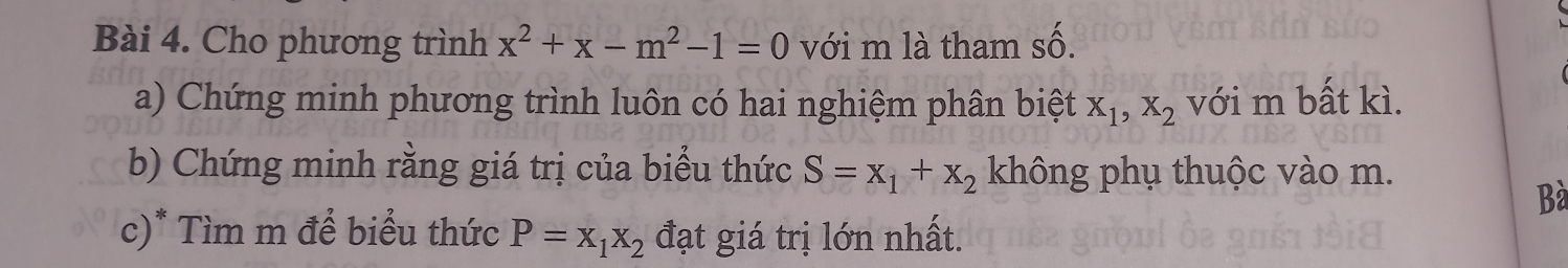 2y-9
Bài 4. Cho phương trình x^2+x-m^2-1=0 với m là tham số. 
a) Chứng minh phương trình luôn có hai nghiệm phân biệt X_1, X_2 với m bất kì. 
b) Chứng minh rằng giá trị của biểu thức S=x_1+x_2 không phụ thuộc vào m. 
Bà 
c)* Tìm m để biểu thức P=x_1x_2 đạt giá trị lớn nhất.