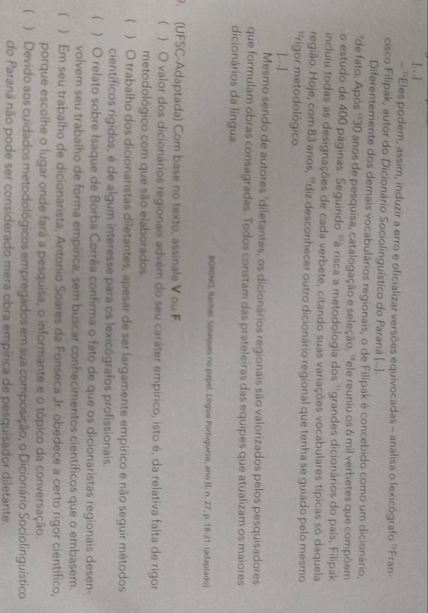 [. ..]
- ''Eles podem, assim, induzir a erro e oficializar versões equivocadas - analisa o lexicógrafo ''Fran-
cisco Filipak, autor do Dicionário Sociolinguístico do Paraná (...].
Diferentemente dos demais vocabulários regionais, o de Filipak é concebido como um dicionário,
*de fato. Após ''*30 anos de pesquisa, catalogação e seleção, '"ele reuniu os 6 mil verbetes que compõem
o estudo de 400 páginas. Seguindo 'à risca a metodologia dos ''grandes dicionários do país, Filipak
incluiu todas as designações de cada verbete, citando suas variações vocabulares típicas só daquela
região. Hoje, com 83 anos, ''diz desconhecer outro dicionário regional que tenha se guiado pelo mesmo
Prigor metodológico.
[. . .]
Mesmo sendo de autores "diletantes, os dicionários regionais são valorizados pelos pesquisadores
que formulam obras consagradas. Todos constam das prateleiras das equipes que atualizam os maiores
dicionários da língua.
BONINO, Rachel. Sotaques no papel. Língua Portugueso, ano II, n. 27, p. 18-21. (adaptado)
. (UFSC-Adaptada) Com base no texto, assinale V ou F.
() O valor dos dicionários regionais advém do seu caráter empírico, isto é, da relativa falta de rigor
metodológico com que são elaborados.
( ) O trabalho dos dicionaristas diletantes, apesar de ser largamente empírico e não seguir métodos
científicos rígidos, é de algum interesse para os lexicógrafos profissionais.
( ) O relato sobre Isaque de Borba Corrêa confirma o fato de que os dicionaristas regionais desen-
volvem seu trabalho de forma empírica, sem buscar conhecimentos científicos que o embasem.
 ) Em seu trabalho de dicionarista, Antonio Soares da Fonseca Jr. obedece a certo rigor científico,
porque escolhe o lugar onde fará a pesquisa, o informante e o tópico da conversação.
 )Devido aos cuidados metodológicos empregados em sua composição, o Dicionário Sociolinguístico
do Paraná não pode ser considerado mera obra empírica de pesquisador diletante.