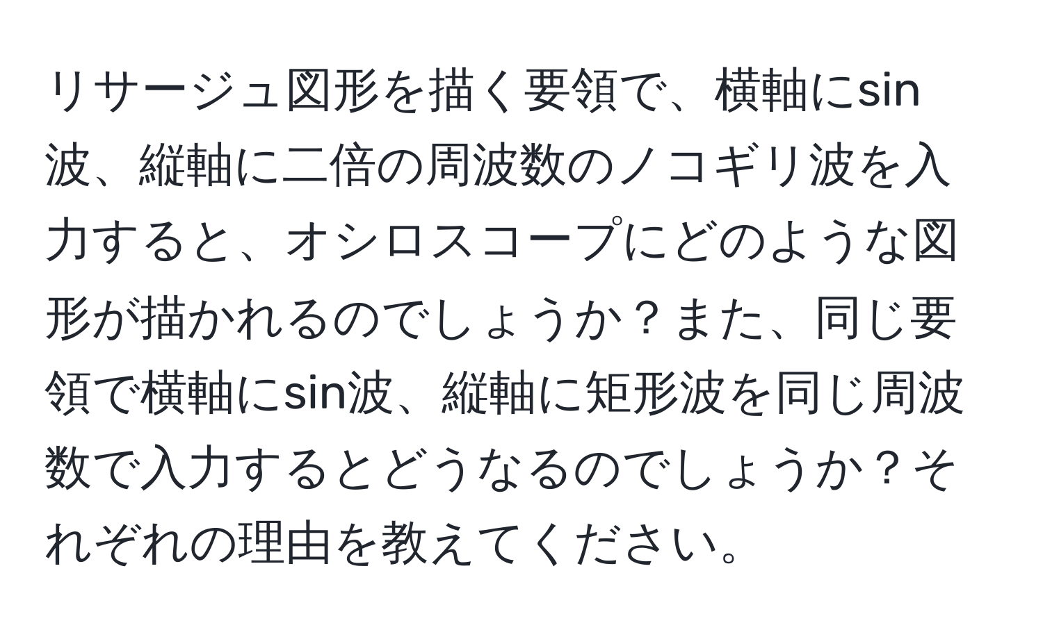 リサージュ図形を描く要領で、横軸にsin波、縦軸に二倍の周波数のノコギリ波を入力すると、オシロスコープにどのような図形が描かれるのでしょうか？また、同じ要領で横軸にsin波、縦軸に矩形波を同じ周波数で入力するとどうなるのでしょうか？それぞれの理由を教えてください。