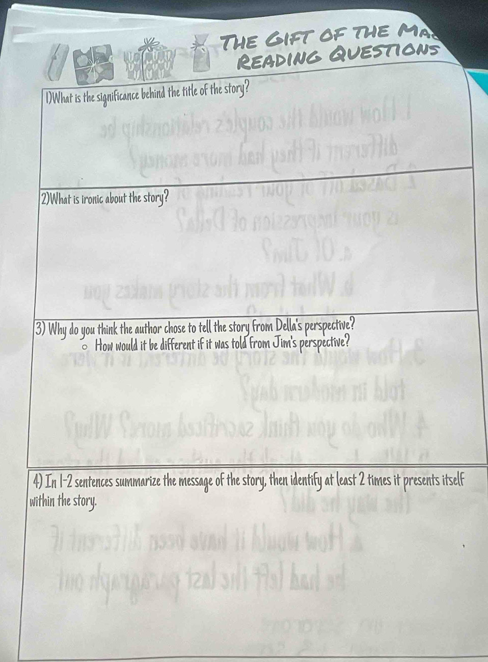 The Gift of the ma 
Reading Questions 
1)What is the significance behind the title of the story? 
2)What is ironic about the story? 
3) Why do you think the author chose to tell the story from Della's perspective? 
How would it be different if it was told from Jim's perspective? 
4) In 1-2 sentences summarize the message of the story, then identify at least 2 times it presents itself 
within the story.