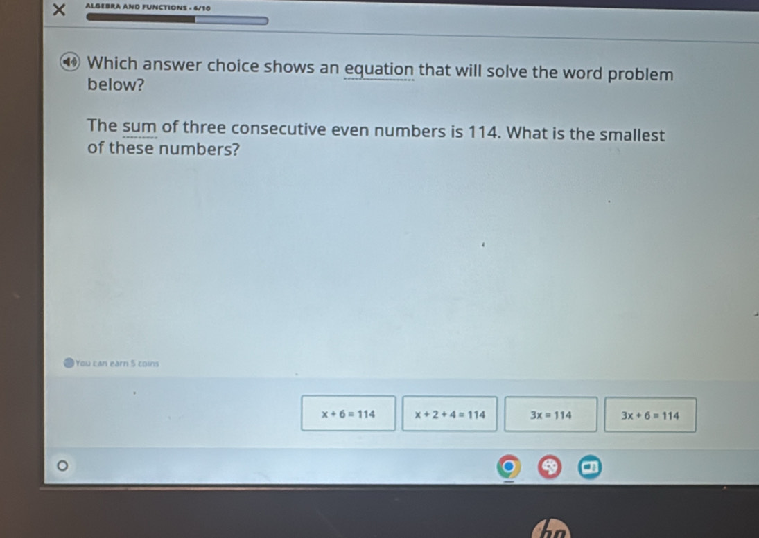 × ALGEBRA AND FUNCTIONS - 6/10
④ Which answer choice shows an equation that will solve the word problem
below?
The sum of three consecutive even numbers is 114. What is the smallest
of these numbers?
You can earn 5 coins
x+6=114 x+2+4=114 3x=114 3x+6=114