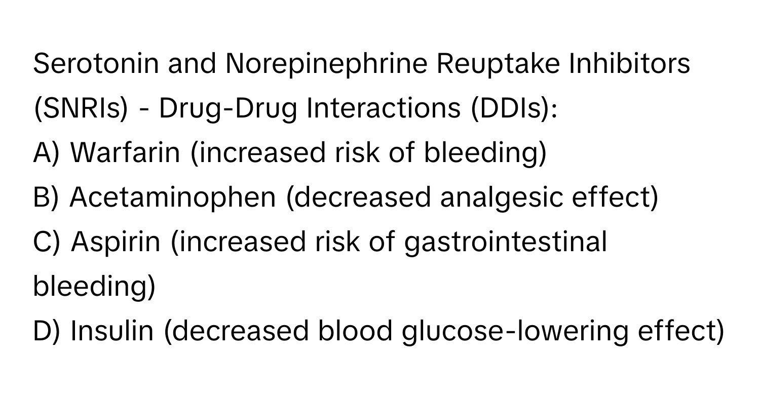 Serotonin and Norepinephrine Reuptake Inhibitors (SNRIs) - Drug-Drug Interactions (DDIs):

A) Warfarin (increased risk of bleeding)
B) Acetaminophen (decreased analgesic effect)
C) Aspirin (increased risk of gastrointestinal bleeding)
D) Insulin (decreased blood glucose-lowering effect)