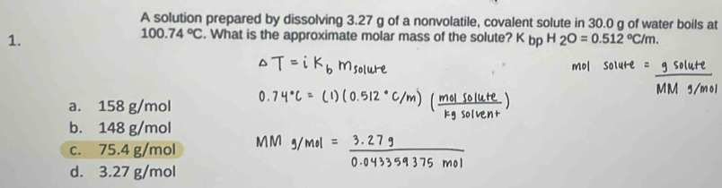 A solution prepared by dissolving 3.27 g of a nonvolatile, covalent solute in 30.0 g of water boils at
1.
100.74°C. What is the approximate molar mass of the solute? pH2O=0.512°C/m.
a. 158 g/mol
b. 148 g/mol
c. 75.4 g/mol
d. 3.27 g/mol