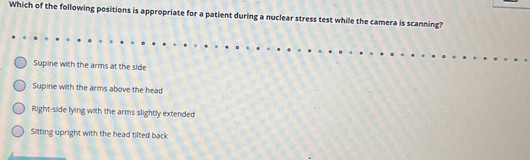 Which of the following positions is appropriate for a patient during a nuclear stress test while the camera is scanning?
Supine with the arms at the side
Supine with the arms above the head
Right-side lying with the arms slightly extended
Sitting upright with the head tilted back