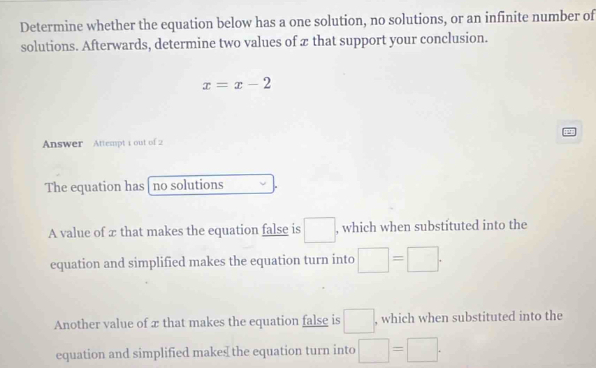 Determine whether the equation below has a one solution, no solutions, or an infinite number of
solutions. Afterwards, determine two values of x that support your conclusion.
x=x-2
44
Answer Attempt 1 out of 2
The equation has [ no solutions
A value of x that makes the equation false is □ , which when substituted into the
equation and simplified makes the equation turn into □ =□.
Another value of æ that makes the equation false is □. , which when substituted into the
equation and simplified makes the equation turn into □ =□.