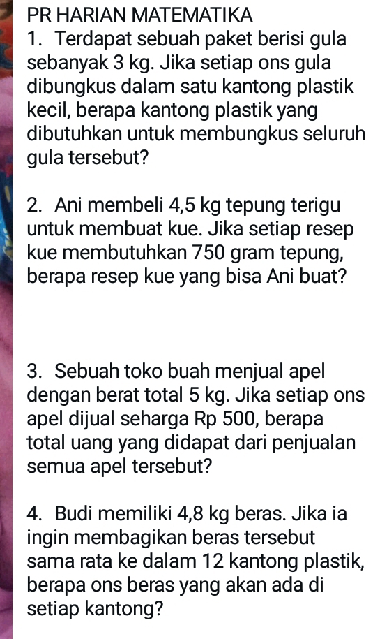 PR HARIAN MATEMATIKA 
1. Terdapat sebuah paket berisi gula 
sebanyak 3 kg. Jika setiap ons gula 
dibungkus dalam satu kantong plastik 
kecil, berapa kantong plastik yang 
dibutuhkan untuk membungkus seluruh 
gula tersebut? 
2. Ani membeli 4,5 kg tepung terigu 
untuk membuat kue. Jika setiap resep 
kue membutuhkan 750 gram tepung, 
berapa resep kue yang bisa Ani buat? 
3. Sebuah toko buah menjual apel 
dengan berat total 5 kg. Jika setiap ons 
apel dijual seharga Rp 500, berapa 
total uang yang didapat dari penjualan 
semua apel tersebut? 
4. Budi memiliki 4,8 kg beras. Jika ia 
ingin membagikan beras tersebut 
sama rata ke dalam 12 kantong plastik, 
berapa ons beras yang akan ada di 
setiap kantong?