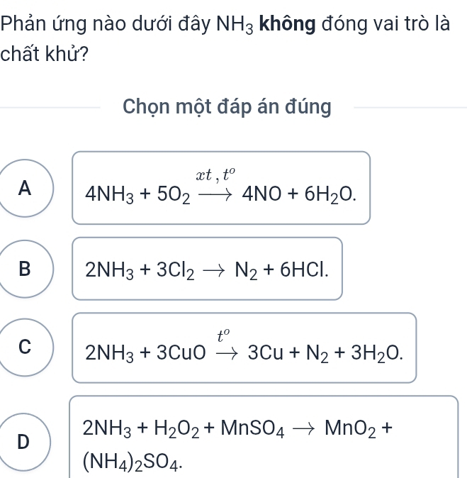 Phản ứng nào dưới đây NH_3 không đóng vai trò là
chất khử?
Chọn một đáp án đúng
xt, t°
A 4NH_3+5O_2to 4NO+6H_2O.
B 2NH_3+3Cl_2to N_2+6HCl.
t°
C 2NH_3+3CuOto 3Cu+N_2+3H_2O.
D 2NH_3+H_2O_2+MnSO_4to MnO_2+
(NH_4)_2SO_4.