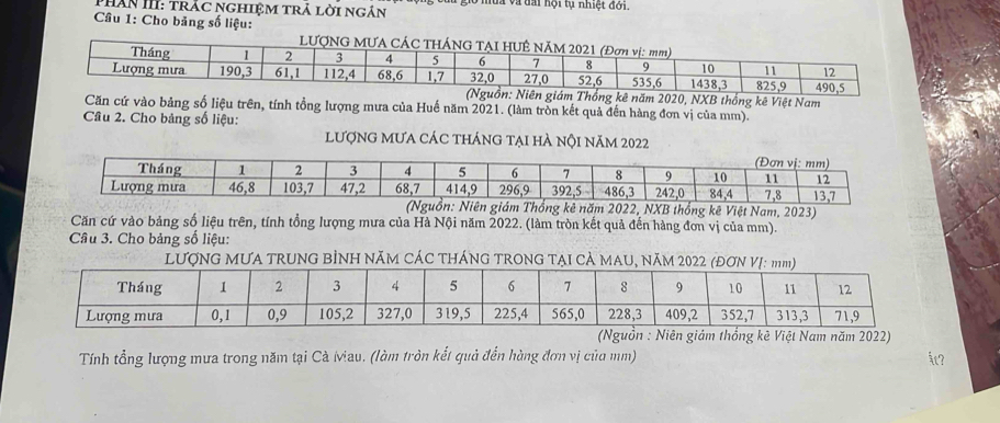 Phân III: trăc nghiệm trả lời ngân ở mùa và đài hội tụ nhiệt đời. 
Câu 1: Cho băng số liệu: 
LƯợNG MƯA CÁC TH 
ống kê năm 2020, NXB thống kê Việt Nam 
Căn cứ vào bảng số liệu trên, tính tổng lượng mưa của Huế năm 2021. (làm tròn kết quả đến hàng đơn vị của mm). 
Cầu 2. Cho bảng số liệu: 
lượnG mưa các tháng tại hà nội năm 2022
022, NXB thống kê Việt Nam, 2023) 
Căn cứ vào bảng số liệu trên, tính tổng lượng mưa của Hà Nội năm 2022. (làm tròn kết quả đến hàng đơn vị của mm). 
Câu 3. Cho bảng số liệu: 
LƯợNG MƯA TRUNG BÌNH NĂM CÁC THÁNG TRONG TẠI CẢ MAU, NăM 2022 (ĐƠ 
(Nguồn : Niên giám thống kê Việt Nam năm 2022) 
Tính tổng lượng mưa trong năm tại Cà iviau. (làm tròn kết quả đến hùng đơn vị của mm)