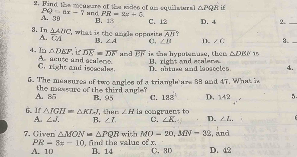 Find the measure of the sides of an equilateral △ PQR if
PQ=5x-7 and PR=2x+5.
A. 39 B. 13 C. 12 D. 4 2._
3. In △ ABC , what is the angle opposite overline AB ?
A. overline CA B. ∠ A C. ∠ B D. ∠ C 3._
4. In △ DEF if overline DE≌ overline DF and overline EF is the hypotenuse, then △ DEF is
A. acute and scalene.
B. right and scalene.
C. right and isosceles. D. obtuse and isosceles.
4.
5. The measures of two angles of a triangle are 38 and 47. What is
the measure of the third angle?
A. 85 B. 95 C. 133 D. 142 5.
6. If △ IGH≌ △ KLJ , then ∠ H is congruent to
A. ∠ J. B. ∠ I. C. ∠ K. D. ∠ L. 
7. Given △ MON≌ △ PQR with MO=20, MN=32 , and
PR=3x-10 , find the value of x.
A. 10 B. 14 C. 30 D. 42