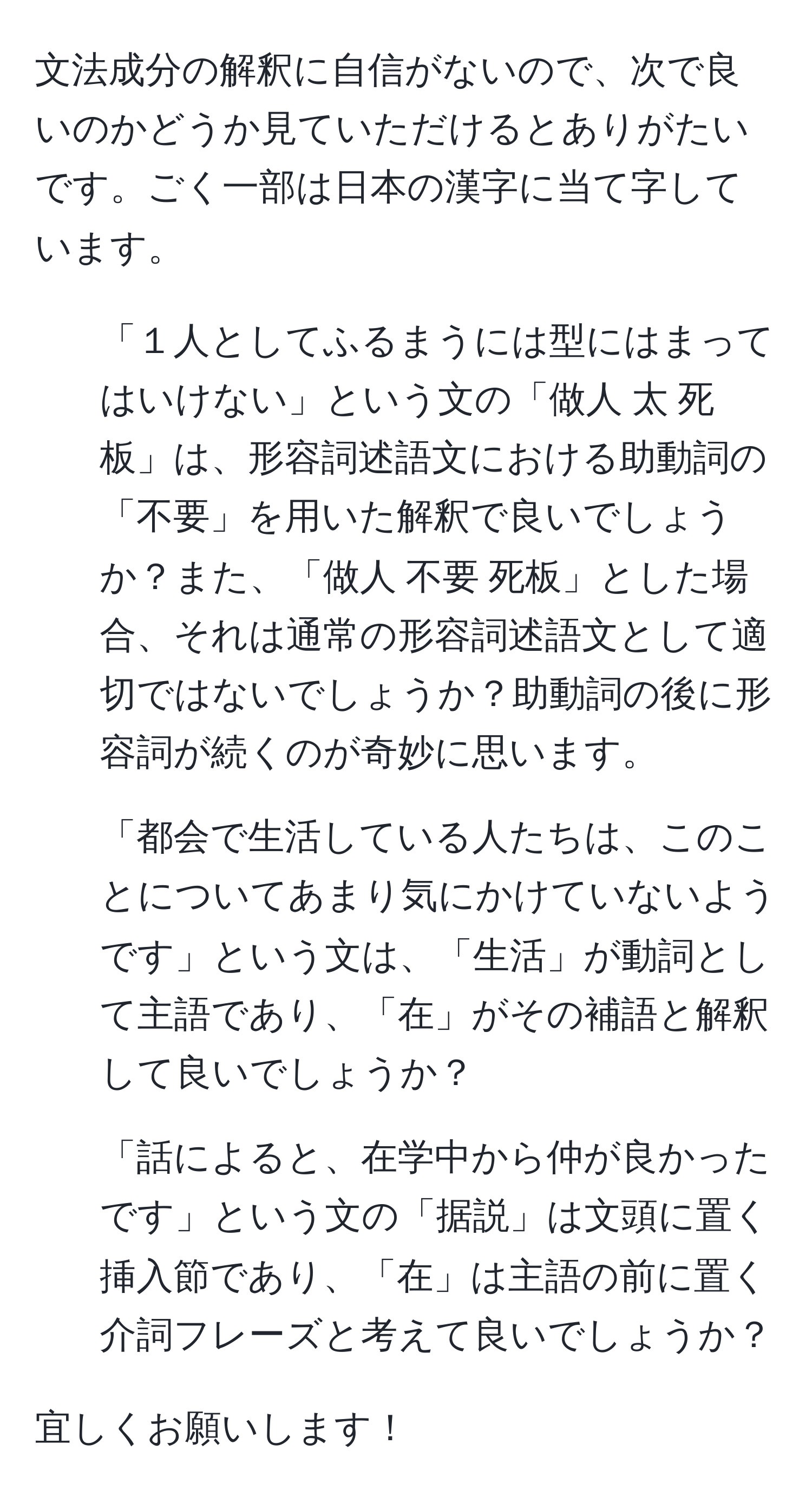 文法成分の解釈に自信がないので、次で良いのかどうか見ていただけるとありがたいです。ごく一部は日本の漢字に当て字しています。

1. 「１人としてふるまうには型にはまってはいけない」という文の「做人 太 死板」は、形容詞述語文における助動詞の「不要」を用いた解釈で良いでしょうか？また、「做人 不要 死板」とした場合、それは通常の形容詞述語文として適切ではないでしょうか？助動詞の後に形容詞が続くのが奇妙に思います。

2. 「都会で生活している人たちは、このことについてあまり気にかけていないようです」という文は、「生活」が動詞として主語であり、「在」がその補語と解釈して良いでしょうか？

3. 「話によると、在学中から仲が良かったです」という文の「据説」は文頭に置く挿入節であり、「在」は主語の前に置く介詞フレーズと考えて良いでしょうか？

宜しくお願いします！