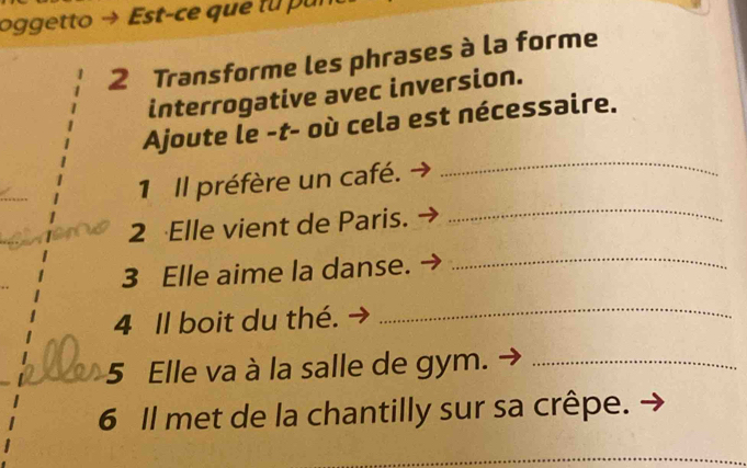 oggetto Est-ce que tu pur 
2 Transforme les phrases à la forme 
interrogative avec inversion. 
_ 
Ajoute le -t- où cela est nécessaire. 
1 Il préfère un café. 
2 Elle vient de Paris. 
_ 
3 Elle aime la danse. 
_ 
4 Il boit du thé. 
_ 
5 Elle va à la salle de gym._ 
6 Il met de la chantilly sur sa crêpe. 
_