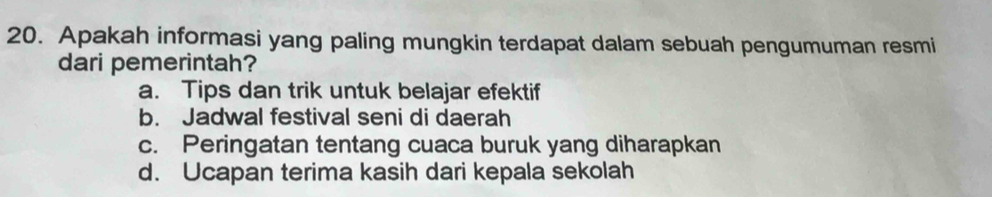 Apakah informasi yang paling mungkin terdapat dalam sebuah pengumuman resmi
dari pemerintah?
a. Tips dan trik untuk belajar efektif
b. Jadwal festival seni di daerah
c. Peringatan tentang cuaca buruk yang diharapkan
d. Ucapan terima kasih dari kepala sekolah