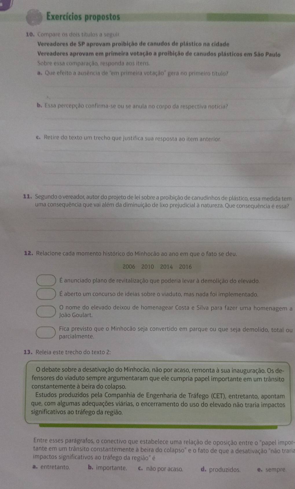 Exercícios propostos
10. Compare os dois títulos a seguir.
Vereadores de SP aprovam proibição de canudos de plástico na cidade
Vereadores aprovam em primeira votação a proibição de canudos plásticos em São Paulo
Sobre essa comparação, responda aos itens.
a. Que efeito a ausência de 'em primeira votação'' gera no primeiro título?
_
_
D Essa percepção confirma-se ou se anula no corpo da respectiva notícia?
_
_
c. Retire do texto um trecho que justifica sua resposta ao item anterior.
_
_
_
_
11 Segundo o vereador, autor do projeto de lei sobre a proibição de canudinhos de plástico, essa medida tem
uma consequência que vai além da diminuição de lixo prejudicial à natureza. Que consequência é essa?
_
_
_
12. Relacione cada momento histórico do Minhocão ao ano em que o fato se deu.
2006 2010 2014 2016
É anunciado plano de revitalização que poderia levar à demolição do elevado,
É aberto um concurso de ideias sobre o viaduto, mas nada foi implementado.
O nome do elevado deixou de homenagear Costa e Silva para fazer uma homenagem a
João Goulart.
Fica previsto que o Minhocão seja convertido em parque ou que seja demolido, total ou
parcialmente.
13. Releia este trecho do texto 2:
O debate sobre a desativação do Minhocão, não por acaso, remonta à sua inauguração. Os de-
fensores do viaduto sempre argumentaram que ele cumpria papel importante em um trânsito
constantemente à beira do colapso.
Estudos produzidos pela Companhia de Engenharia de Tráfego (CET), entretanto, apontam
que, com algumas adequações viárias, o encerramento do uso do elevado não traria impactos
significativos ao tráfego da região.
Entre esses parágrafos, o conectivo que estabelece uma relação de oposição entre o "papel impor-
tante em um trânsito constantemente à beira do colapso" e o fato de que a desativação "não traria
impactos significativos ao tráfego da região" é
a. entretanto. b. importante. c não por acaso. d. produzidos. e sempre.