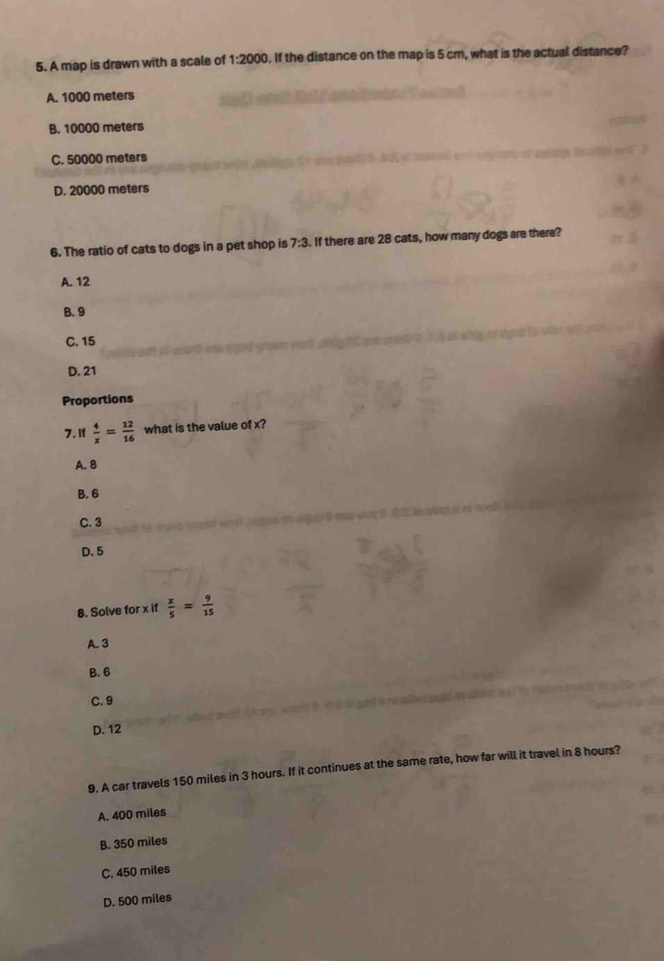 A map is drawn with a scale of 1:2000. If the distance on the map is 5 cm, what is the actual distance?
A. 1000 meters
B. 10000 meters
C. 50000 meters
D. 20000 meters
6. The ratio of cats to dogs in a pet shop is 7:3. If there are 28 cats, how many dogs are there?
A. 12
B. 9
C. 15
D. 21
Proportions
7. If  4/x = 12/16  what is the value of x?
A. 8
B. 6
C. 3
D. 5
β. Solve for x if  x/5 = 9/15 
A. 3
B. 6
C. 9
D. 12
9. A car travels 150 miles in 3 hours. If it continues at the same rate, how far will it travel in 8 hours?
A. 400 miles
B. 350 miles
C. 450 miles
D. 500 miles